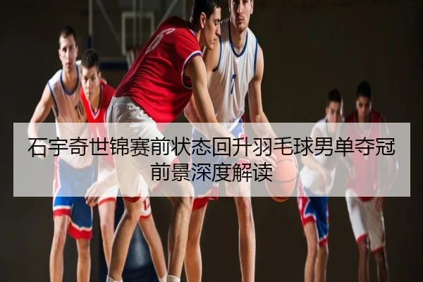 石宇奇世锦赛前状态回升羽毛球男单夺冠前景深度解读
