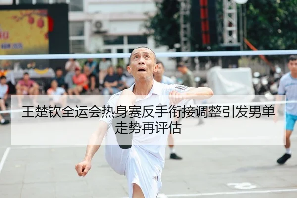 王楚钦全运会热身赛反手衔接调整引发男单走势再评估
